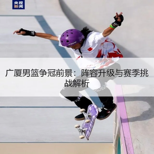广厦男篮争冠前景:阵容升级与赛季挑战解析