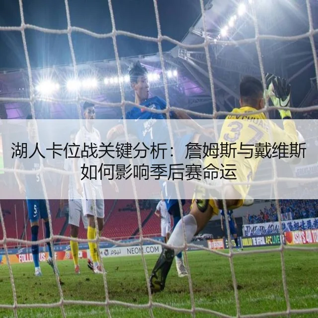 湖人卡位战关键分析：詹姆斯与戴维斯如何影响季后赛命运
