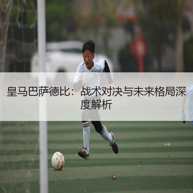 皇马巴萨德比：战术对决与未来格局深度解析