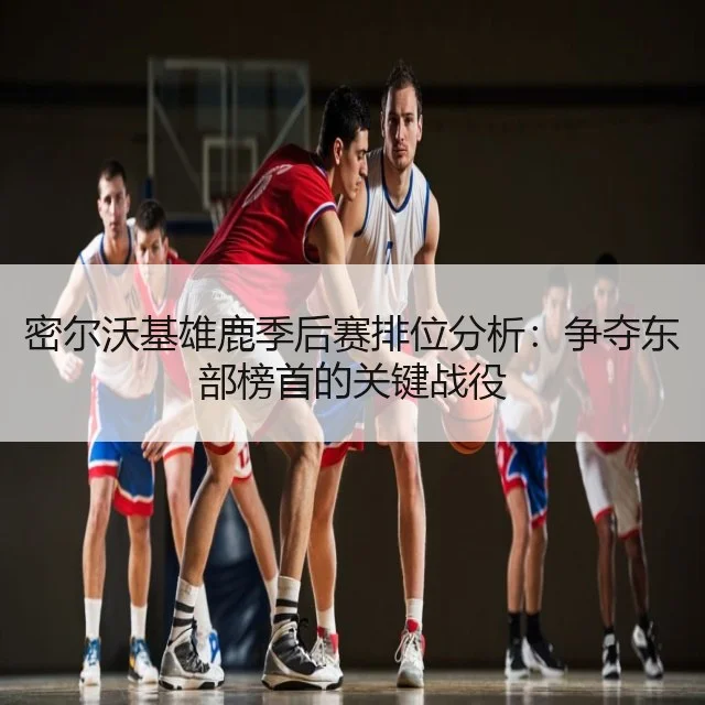 密尔沃基雄鹿季后赛排位分析:争夺东部榜首的关键战役